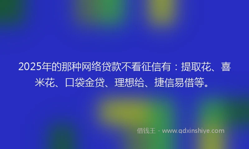 2025年的那种网络贷款不看征信有：提取花、喜米花、口袋金贷、理想给、捷信易借等。