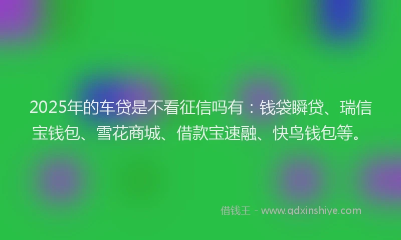 2025年的车贷是不看征信吗有：钱袋瞬贷、瑞信宝钱包、雪花商城、借款宝速融、快鸟钱包等。
