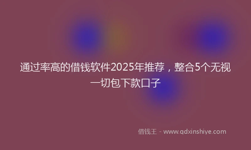 通过率高的借钱软件2025年推荐，整合5个无视一切包下款口子