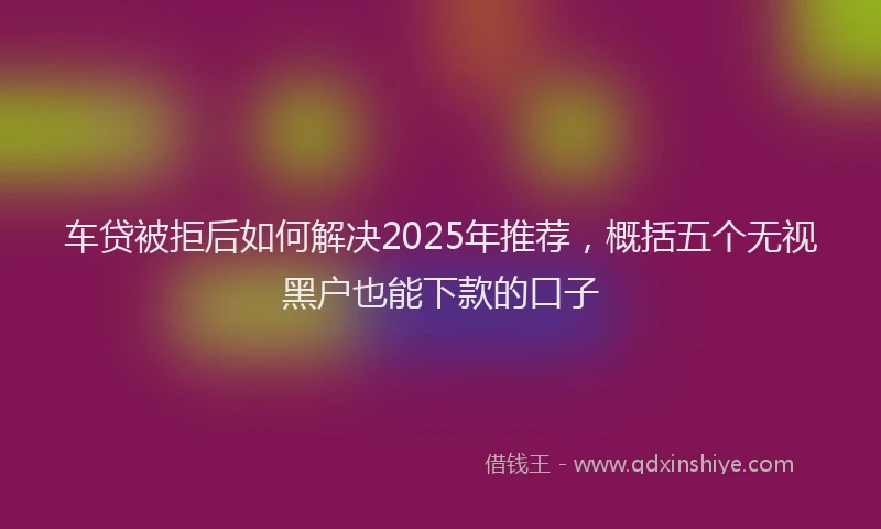 车贷被拒后如何解决2025年推荐，概括五个无视黑户也能下款的口子