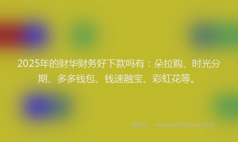 2025年的财华财务好下款吗有：朵拉购、时光分期、多多钱包、钱速融宝、彩虹花等。