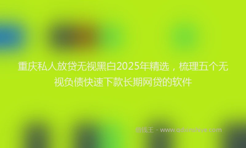 重庆私人放贷无视黑白2025年精选，梳理五个无视负债快速下款长期网贷的软件