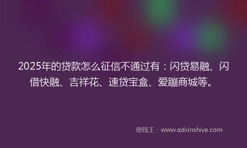 2025年的贷款怎么征信不通过有：闪贷易融、闪借快融、吉祥花、速贷宝盒、爱蹦商城等。