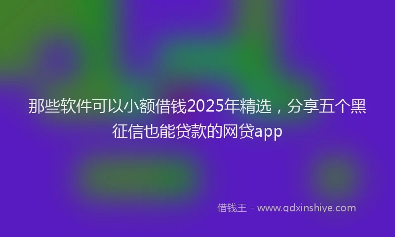 那些软件可以小额借钱2025年精选，分享五个黑征信也能贷款的网贷app