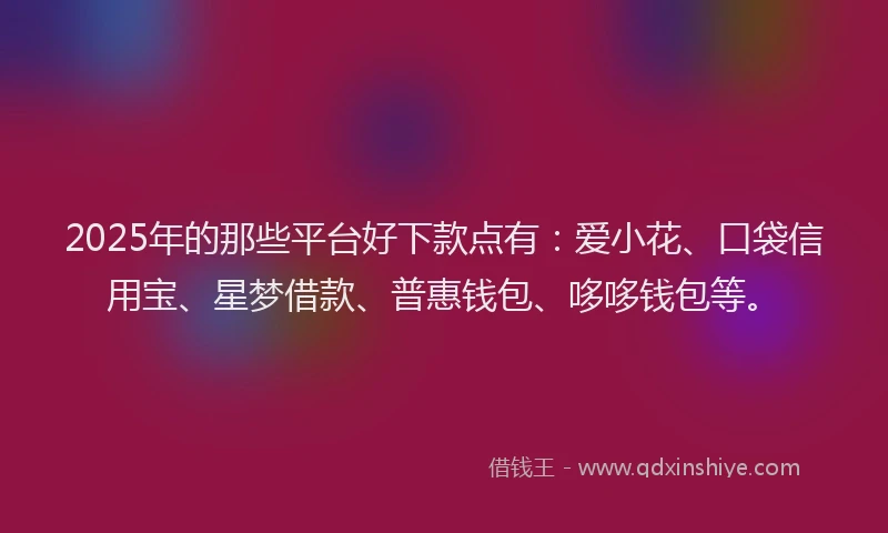 2025年的那些平台好下款点有：爱小花、口袋信用宝、星梦借款、普惠钱包、哆哆钱包等。