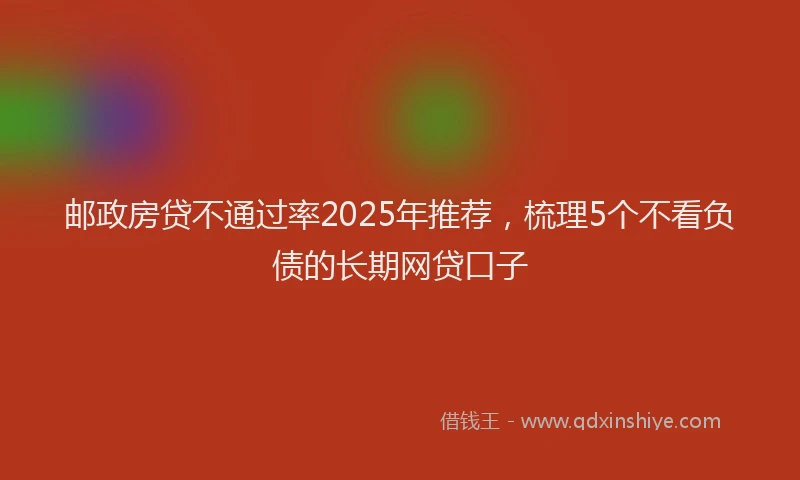 邮政房贷不通过率2025年推荐，梳理5个不看负债的长期网贷口子