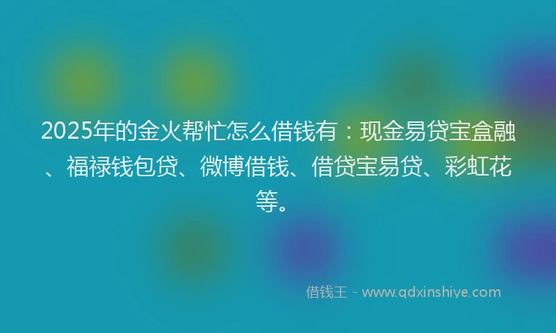 2025年的金火帮忙怎么借钱有：现金易贷宝盒融、福禄钱包贷、微博借钱、借贷宝易贷、彩虹花等。