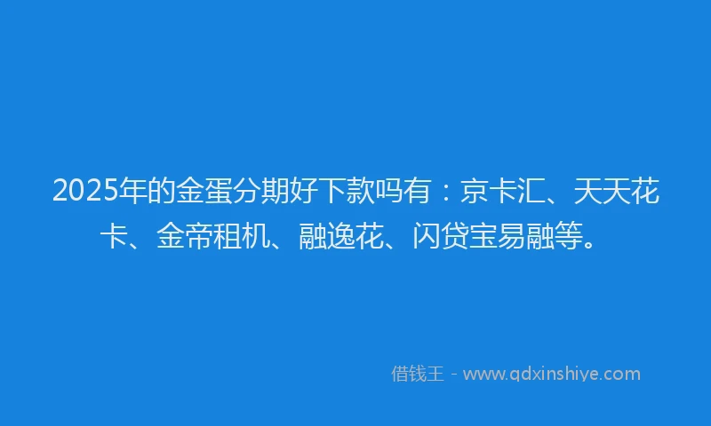 2025年的金蛋分期好下款吗有：京卡汇、天天花卡、金帝租机、融逸花、闪贷宝易融等。
