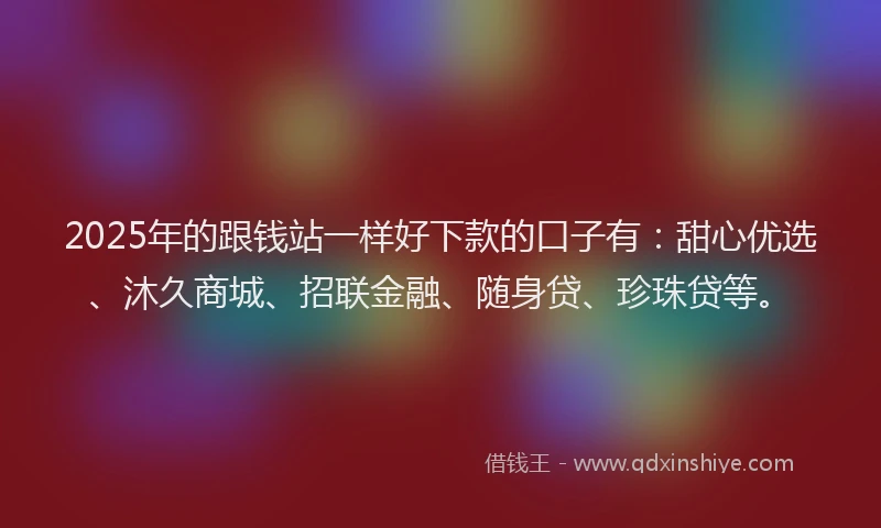 2025年的跟钱站一样好下款的口子有：甜心优选、沐久商城、招联金融、随身贷、珍珠贷等。