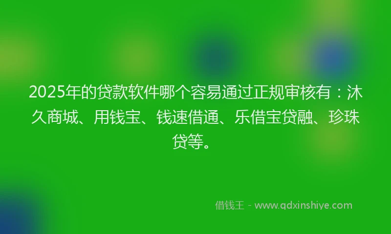 2025年的贷款软件哪个容易通过正规审核有：沐久商城、用钱宝、钱速借通、乐借宝贷融、珍珠贷等。