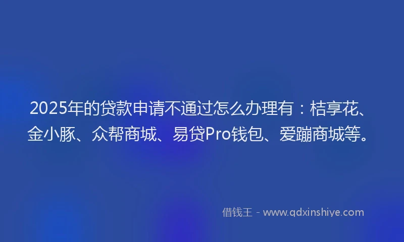2025年的贷款申请不通过怎么办理有：桔享花、金小豚、众帮商城、易贷Pro钱包、爱蹦商城等。