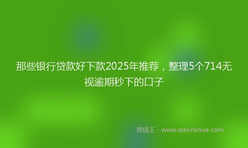 那些银行贷款好下款2025年推荐，整理5个714无视逾期秒下的口子