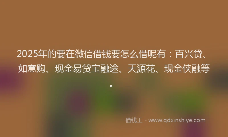 2025年的要在微信借钱要怎么借呢有：百兴贷、如意购、现金易贷宝融途、天源花、现金侠融等。
