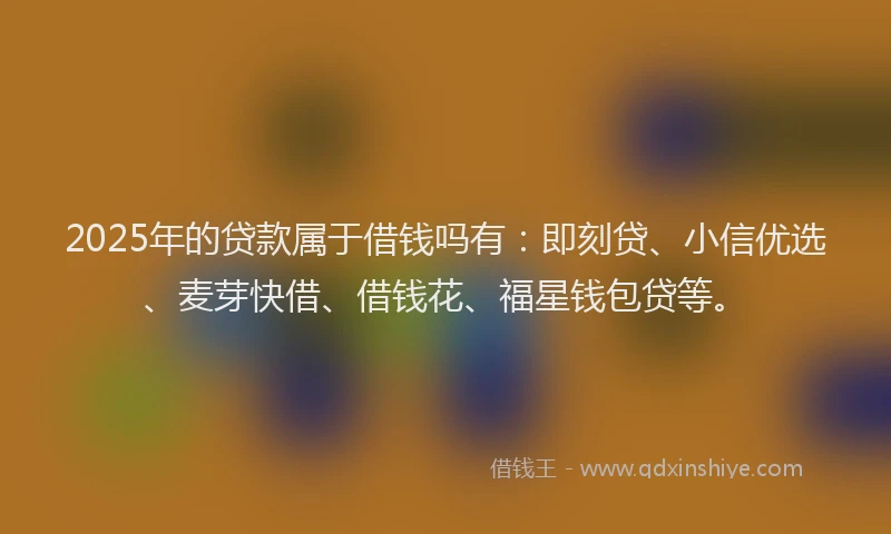 2025年的贷款属于借钱吗有：即刻贷、小信优选、麦芽快借、借钱花、福星钱包贷等。