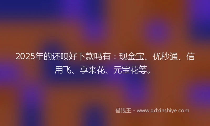 2025年的还呗好下款吗有：现金宝、优秒通、信用飞、享来花、元宝花等。