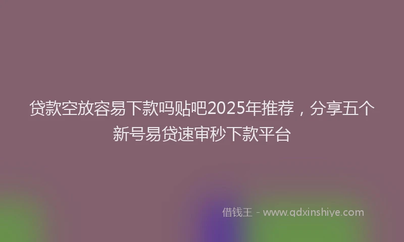 贷款空放容易下款吗贴吧2025年推荐，分享五个新号易贷速审秒下款平台