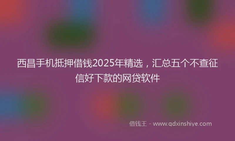 西昌手机抵押借钱2025年精选，汇总五个不查征信好下款的网贷软件