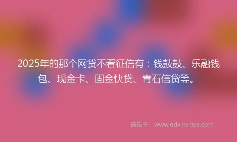 2025年的那个网贷不看征信有：钱鼓鼓、乐融钱包、现金卡、固金快贷、青石信贷等。