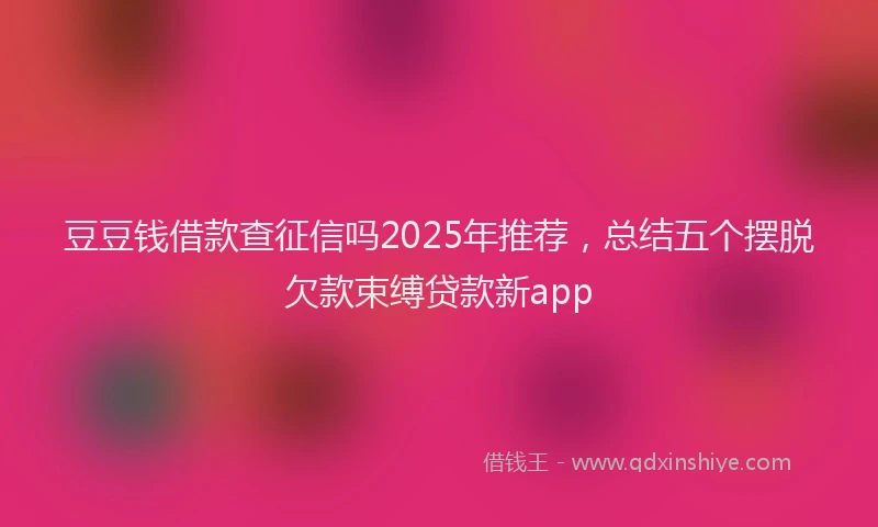 豆豆钱借款查征信吗2025年推荐，总结五个摆脱欠款束缚贷款新app