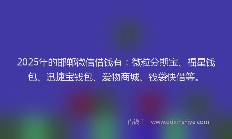2025年的邯郸微信借钱有：微粒分期宝、福星钱包、迅捷宝钱包、爱物商城、钱袋快借等。