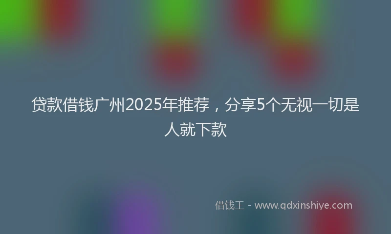贷款借钱广州2025年推荐，分享5个无视一切是人就下款