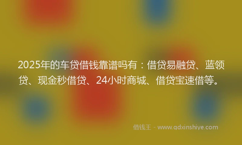 2025年的车贷借钱靠谱吗有：借贷易融贷、蓝领贷、现金秒借贷、24小时商城、借贷宝速借等。