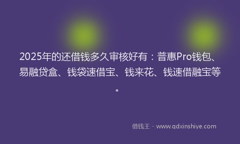 2025年的还借钱多久审核好有：普惠Pro钱包、易融贷盒、钱袋速借宝、钱来花、钱速借融宝等。
