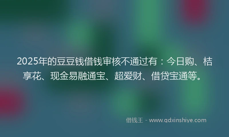 2025年的豆豆钱借钱审核不通过有：今日购、桔享花、现金易融通宝、超爱财、借贷宝通等。
