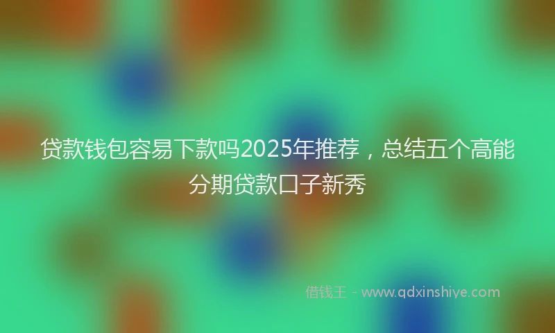 贷款钱包容易下款吗2025年推荐，总结五个高能分期贷款口子新秀
