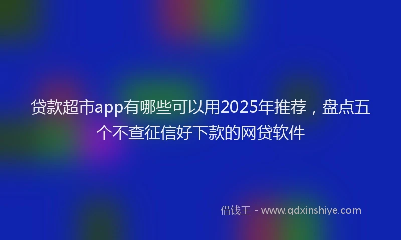 贷款超市app有哪些可以用2025年推荐，盘点五个不查征信好下款的网贷软件