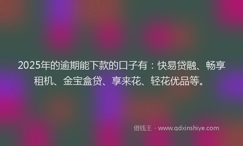 2025年的逾期能下款的口子有：快易贷融、畅享租机、金宝盒贷、享来花、轻花优品等。