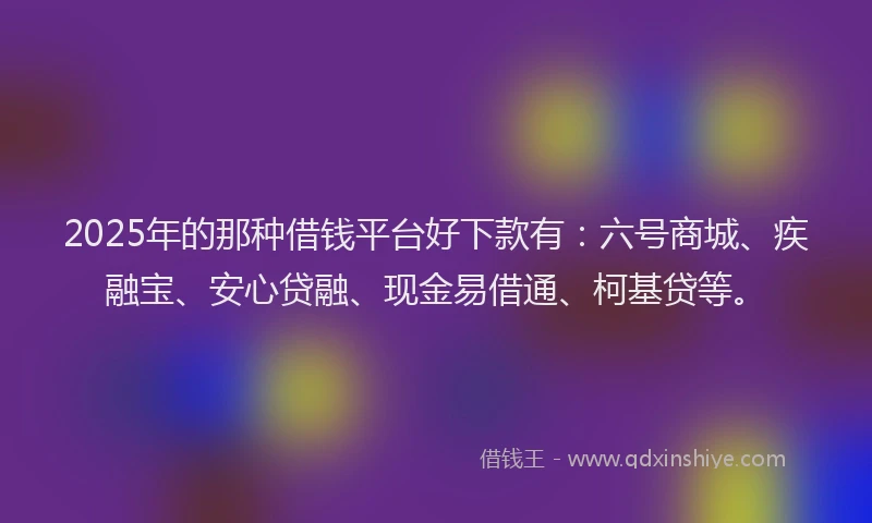 2025年的那种借钱平台好下款有：六号商城、疾融宝、安心贷融、现金易借通、柯基贷等。