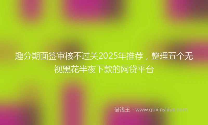 趣分期面签审核不过关2025年推荐，整理五个无视黑花半夜下款的网贷平台