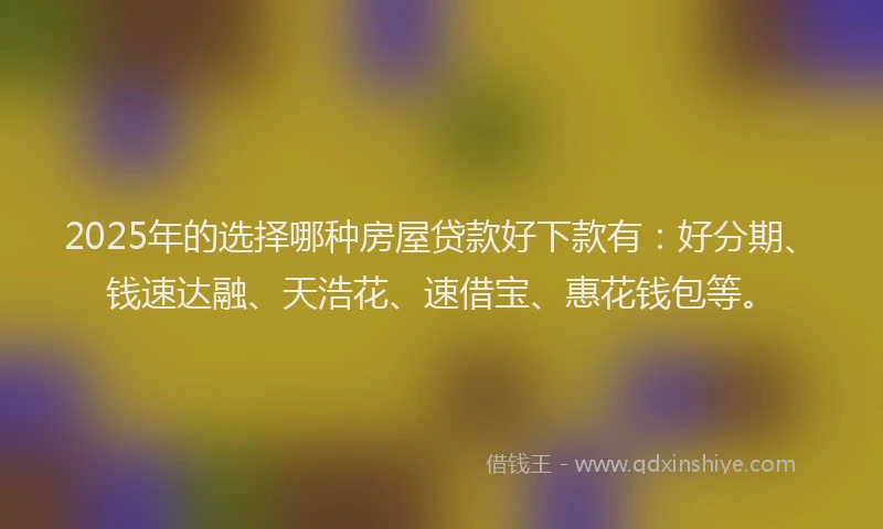 2025年的选择哪种房屋贷款好下款有：好分期、钱速达融、天浩花、速借宝、惠花钱包等。