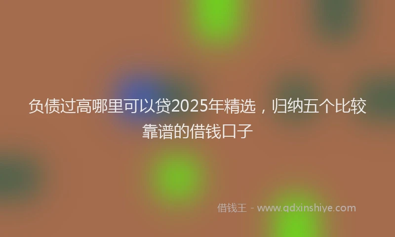 负债过高哪里可以贷2025年精选，归纳五个比较靠谱的借钱口子