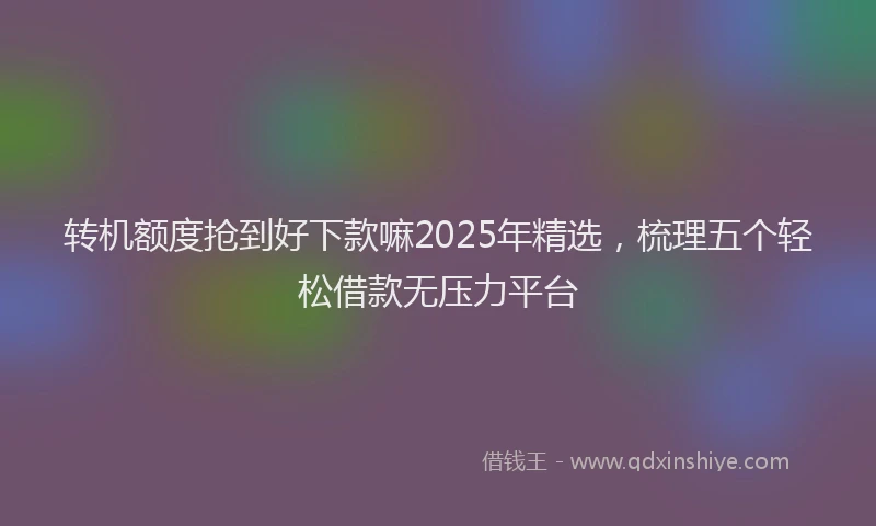 转机额度抢到好下款嘛2025年精选，梳理五个轻松借款无压力平台