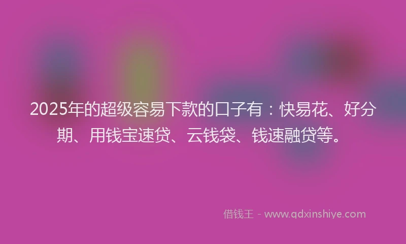 2025年的超级容易下款的口子有：快易花、好分期、用钱宝速贷、云钱袋、钱速融贷等。