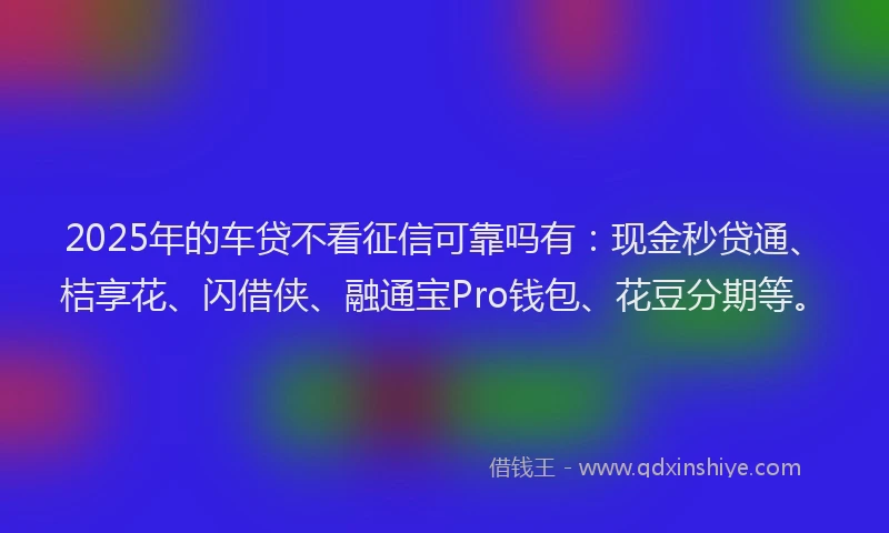 2025年的车贷不看征信可靠吗有：现金秒贷通、桔享花、闪借侠、融通宝Pro钱包、花豆分期等。