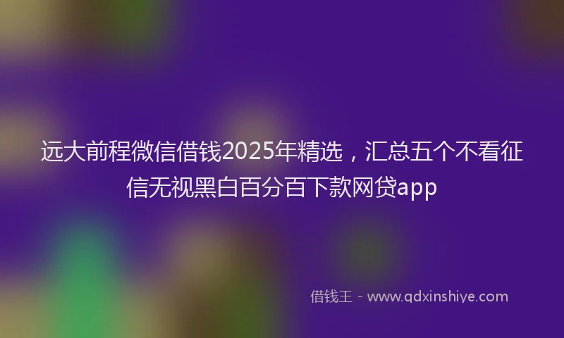远大前程微信借钱2025年精选，汇总五个不看征信无视黑白百分百下款网贷app
