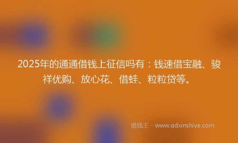 2025年的通通借钱上征信吗有：钱速借宝融、骏祥优购、放心花、借蛙、粒粒贷等。