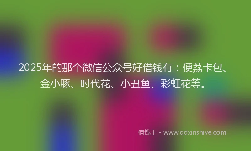 2025年的那个微信公众号好借钱有：便荔卡包、金小豚、时代花、小丑鱼、彩虹花等。