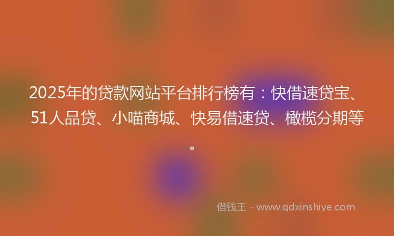 2025年的贷款网站平台排行榜有：快借速贷宝、51人品贷、小喵商城、快易借速贷、橄榄分期等。