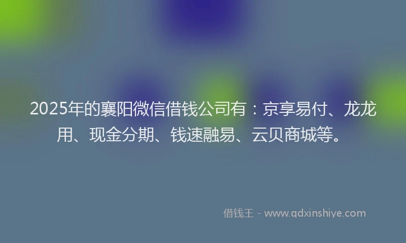 2025年的襄阳微信借钱公司有：京享易付、龙龙用、现金分期、钱速融易、云贝商城等。