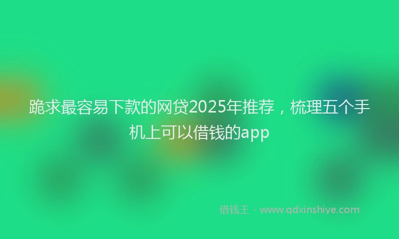 跪求最容易下款的网贷2025年推荐，梳理五个手机上可以借钱的app