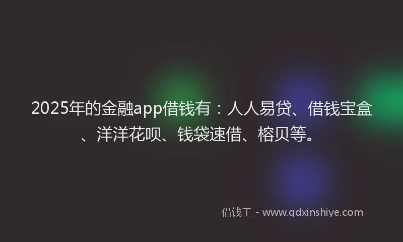 2025年的金融app借钱有：人人易贷、借钱宝盒、洋洋花呗、钱袋速借、榕贝等。