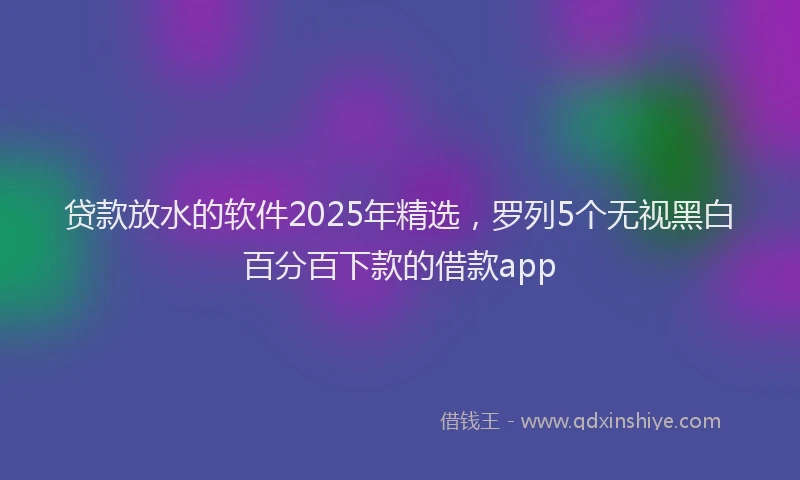 贷款放水的软件2025年精选，罗列5个无视黑白百分百下款的借款app
