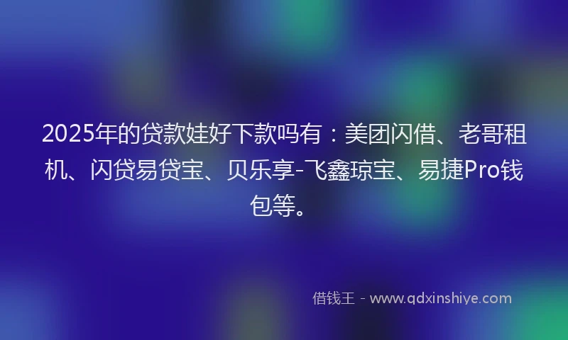 2025年的贷款娃好下款吗有：美团闪借、老哥租机、闪贷易贷宝、贝乐享-飞鑫琼宝、易捷Pro钱包等。