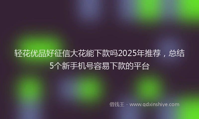 轻花优品好征信大花能下款吗2025年推荐，总结5个新手机号容易下款的平台