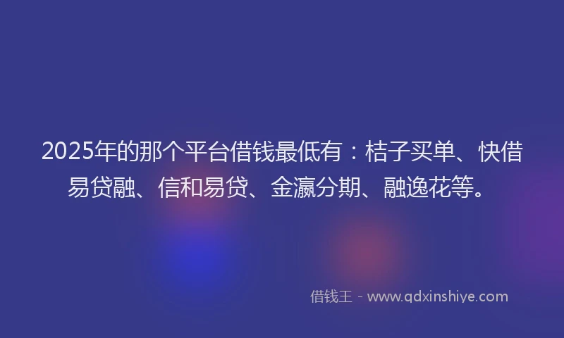 2025年的那个平台借钱最低有：桔子买单、快借易贷融、信和易贷、金瀛分期、融逸花等。