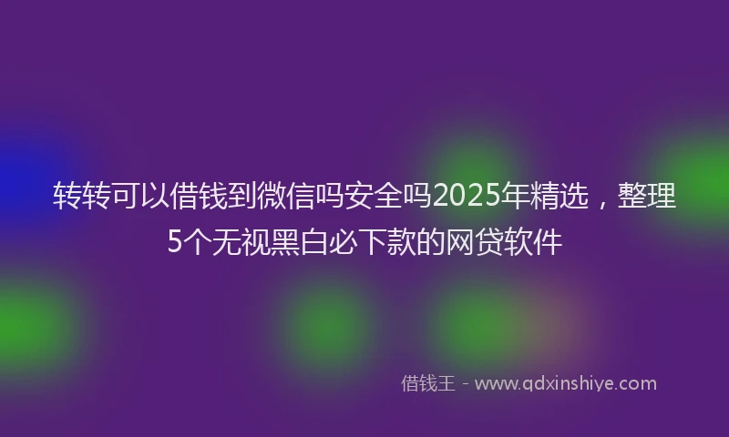 转转可以借钱到微信吗安全吗2025年精选，整理5个无视黑白必下款的网贷软件